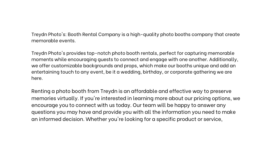 Treydn Photo s Booth Rental Company is a high quality photo booths company that create memorable events Treydn Photo s provides top notch photo booth rentals perfect for capturing memorable moments while encouraging guests to connect and engage with one another Additionally we offer customizable backgrounds and props which make our booths unique and add an entertaining touch to any event be it a wedding birthday or corporate gathering we are here Renting a photo booth from Treydn is an affordable and effective way to preserve memories virtually If you re interested in learning more about our pricing options we encourage you to connect with us today Our team will be happy to answer any questions you may have and provide you with all the information you need to make an informed decision Whether you re looking for a specific product or service